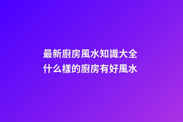 最新廚房風水知識大全 什么樣的廚房有好風水